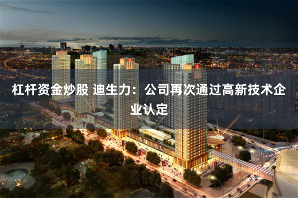 杠杆资金炒股 迪生力：公司再次通过高新技术企业认定