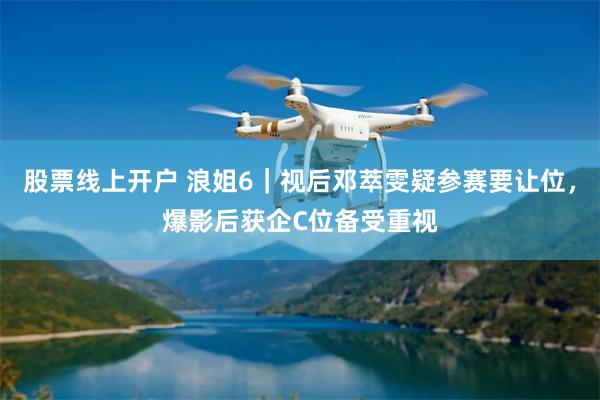 股票线上开户 浪姐6｜视后邓萃雯疑参赛要让位，爆影后获企C位备受重视