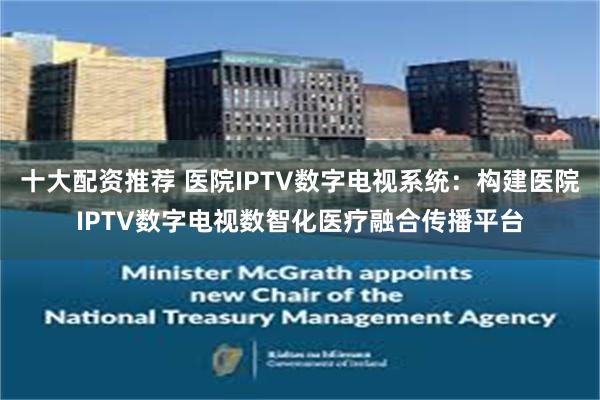 十大配资推荐 医院IPTV数字电视系统：构建医院IPTV数字电视数智化医疗融合传播平台