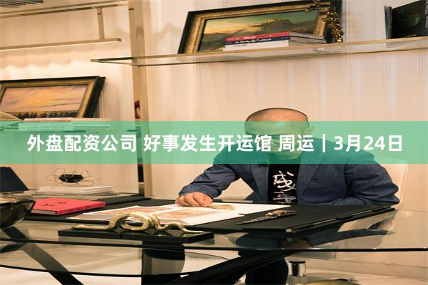 外盘配资公司 好事发生开运馆 周运｜3月24日