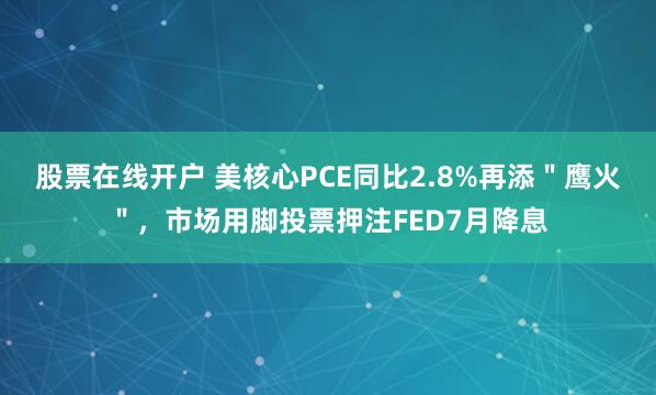 股票在线开户 美核心PCE同比2.8%再添＂鹰火＂，市场用脚投票押注FED7月降息