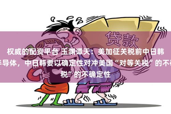 权威的配资平台 玉渊谭天：美加征关税前中日韩谈了半导体，中日韩要以确定性对冲美国“对等关税”的不确定性