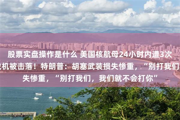 股票实盘操作是什么 美国核航母24小时内遭3次袭击，价值2亿元战机被击落！特朗普：胡塞武装损失惨重，“别打我们，我们就不会打你”