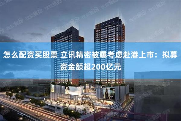 怎么配资买股票 立讯精密被曝考虑赴港上市：拟募资金额超200亿元