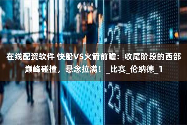 在线配资软件 快船VS火箭前瞻：收尾阶段的西部巅峰碰撞，悬念拉满！_比赛_伦纳德_1