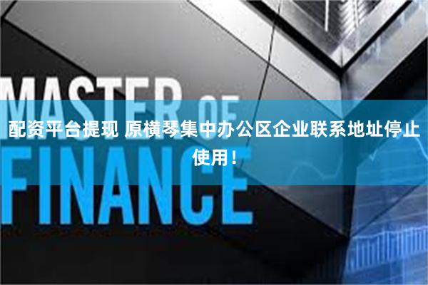 配资平台提现 原横琴集中办公区企业联系地址停止使用！