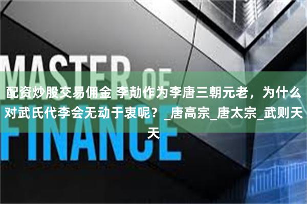 配资炒股交易佣金 李勣作为李唐三朝元老，为什么对武氏代李会无动于衷呢？_唐高宗_唐太宗_武则天