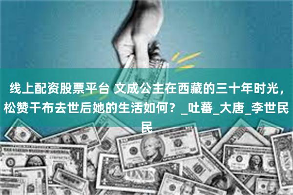 线上配资股票平台 文成公主在西藏的三十年时光，松赞干布去世后她的生活如何？_吐蕃_大唐_李世民