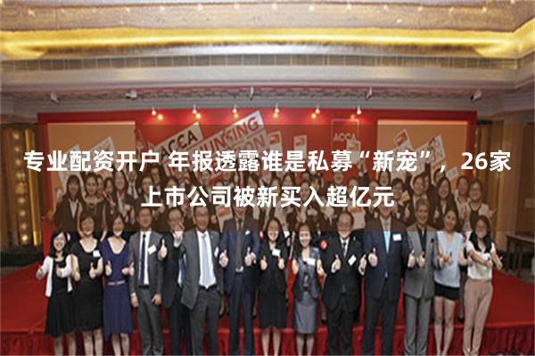 专业配资开户 年报透露谁是私募“新宠”，26家上市公司被新买入超亿元