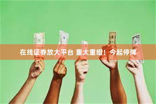 在线证劵放大平台 重大重组！今起停牌