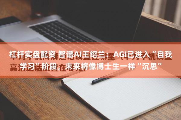 杠杆实盘配资 智谱AI王绍兰：AGI已进入“自我学习”阶段，未来将像博士生一样“沉思”