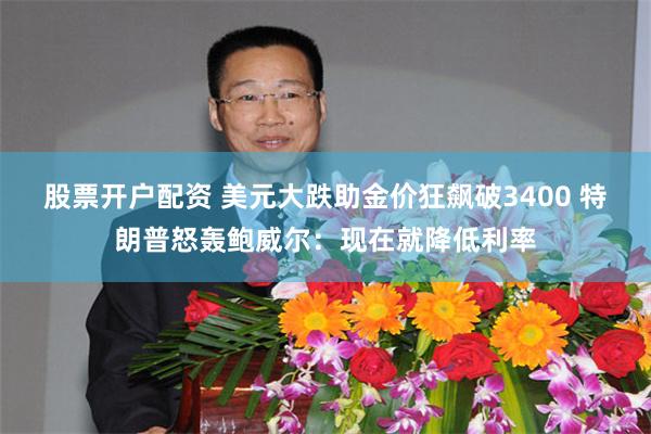 股票开户配资 美元大跌助金价狂飙破3400 特朗普怒轰鲍威尔：现在就降低利率