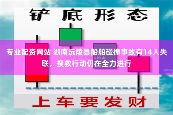 专业配资网站 湖南沅陵县船舶碰撞事故有14人失联，搜救行动仍在全力进行