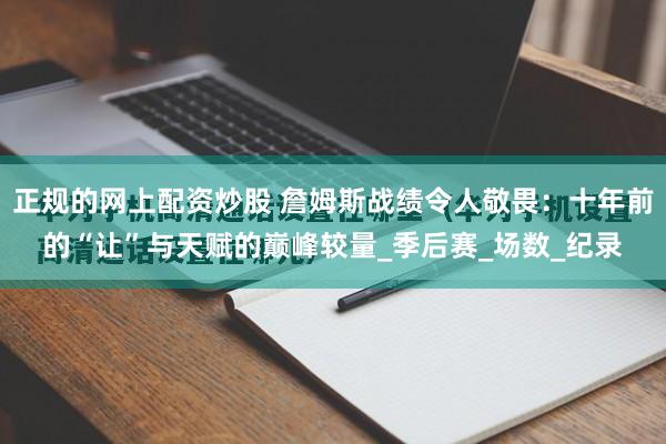 正规的网上配资炒股 詹姆斯战绩令人敬畏：十年前的“让”与天赋的巅峰较量_季后赛_场数_纪录