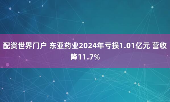 配资世界门户 东亚药业2024年亏损1.01亿元 营收降11.7%