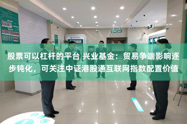 股票可以杠杆的平台 兴业基金：贸易争端影响逐步钝化，可关注中证港股通互联网指数配置价值