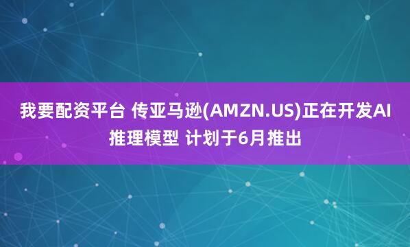 我要配资平台 传亚马逊(AMZN.US)正在开发AI推理模型 计划于6月推出