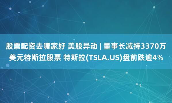 股票配资去哪家好 美股异动 | 董事长减持3370万美元特斯拉股票 特斯拉(TSLA.US)盘前跌逾4%