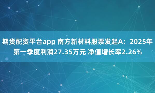 期货配资平台app 南方新材料股票发起A：2025年第一季度利润27.35万元 净值增长率2.26%