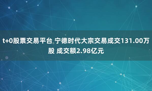 t+0股票交易平台 宁德时代大宗交易成交131.00万股 成交额2.98亿元