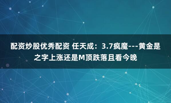 配资炒股优秀配资 任天成：3.7疯魔---黄金是之字上涨还是M顶跌落且看今晚