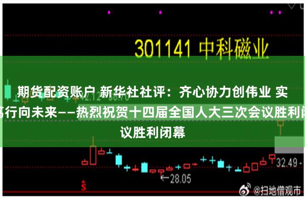 期货配资账户 新华社社评：齐心协力创伟业 实干笃行向未来——热烈祝贺十四届全国人大三次会议胜利闭幕