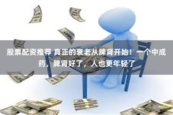 股票配资推荐 真正的衰老从脾肾开始！一个中成药，脾肾好了，人也更年轻了