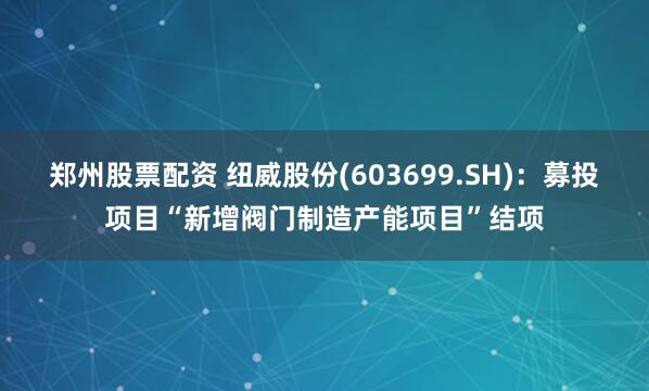 郑州股票配资 纽威股份(603699.SH)：募投项目“新增阀门制造产能项目”结项
