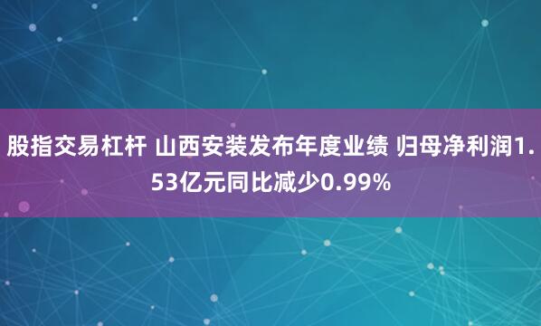 股指交易杠杆 山西安装发布年度业绩 归母净利润1.53亿元同比减少0.99%