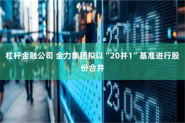 杠杆金融公司 金力集团拟以“20并1”基准进行股份合并