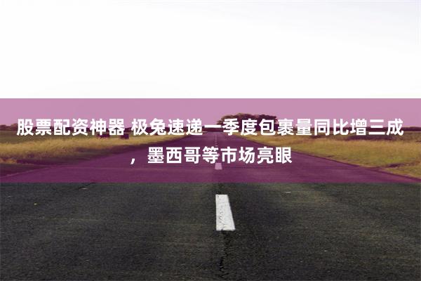 股票配资神器 极兔速递一季度包裹量同比增三成，墨西哥等市场亮眼