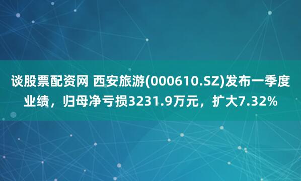 谈股票配资网 西安旅游(000610.SZ)发布一季度业绩，归母净亏损3231.9万元，扩大7.32%