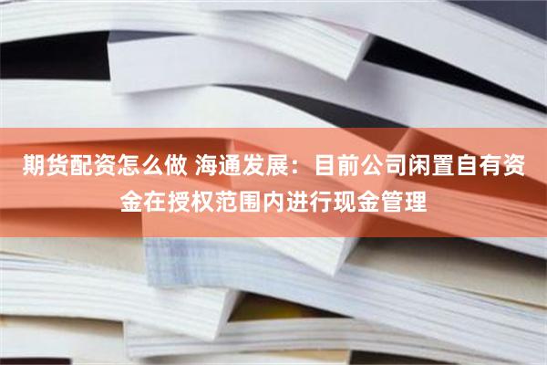 期货配资怎么做 海通发展：目前公司闲置自有资金在授权范围内进行现金管理