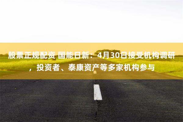 股票正规配资 国能日新：4月30日接受机构调研，投资者、泰康资产等多家机构参与