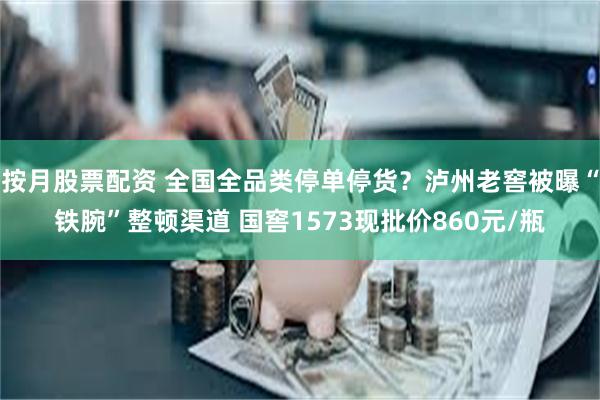 按月股票配资 全国全品类停单停货？泸州老窖被曝“铁腕”整顿渠道 国窖1573现批价860元/瓶
