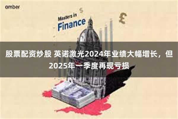 股票配资炒股 英诺激光2024年业绩大幅增长，但2025年一季度再现亏损