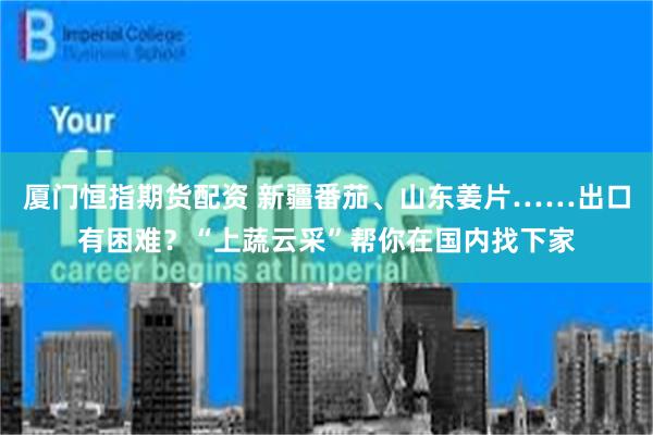 厦门恒指期货配资 新疆番茄、山东姜片……出口有困难？“上蔬云采”帮你在国内找下家