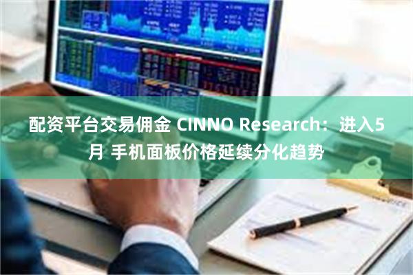 配资平台交易佣金 CINNO Research：进入5月 手机面板价格延续分化趋势
