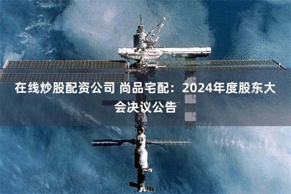 在线炒股配资公司 尚品宅配：2024年度股东大会决议公告
