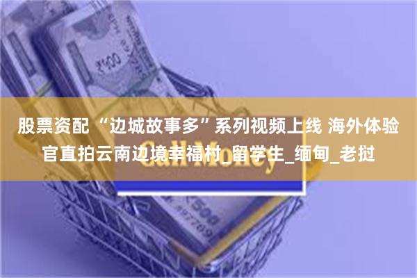 股票资配 “边城故事多”系列视频上线 海外体验官直拍云南边境幸福村_留学生_缅甸_老挝