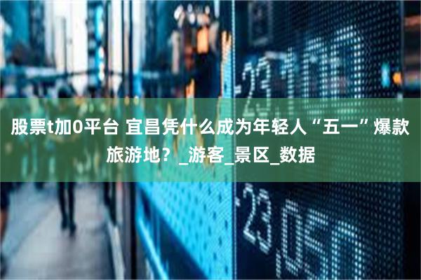 股票t加0平台 宜昌凭什么成为年轻人“五一”爆款旅游地？_游客_景区_数据