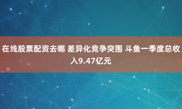 在线股票配资去哪 差异化竞争突围 斗鱼一季度总收入9.47亿元