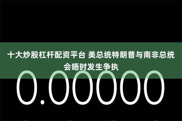 十大炒股杠杆配资平台 美总统特朗普与南非总统会晤时发生争执