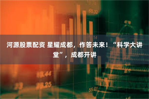 河源股票配资 星耀成都，作答未来！“科学大讲堂”，成都开讲