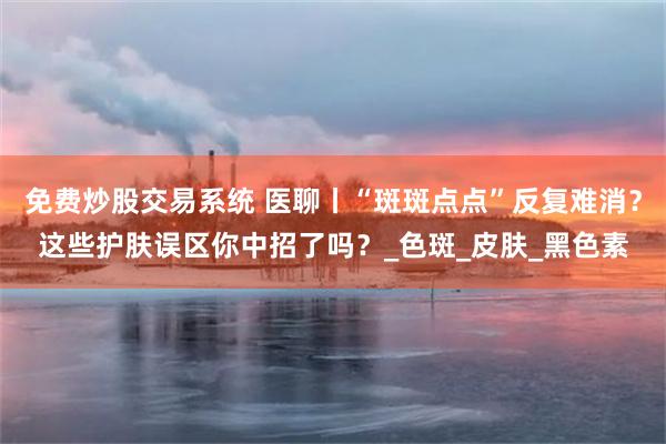 免费炒股交易系统 医聊丨“斑斑点点”反复难消？这些护肤误区你中招了吗？_色斑_皮肤_黑色素