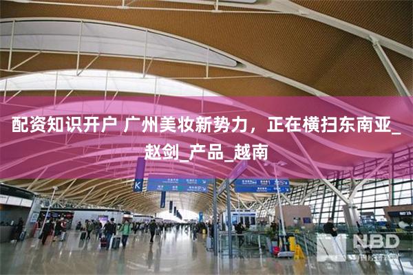 配资知识开户 广州美妆新势力，正在横扫东南亚_赵剑_产品_越南
