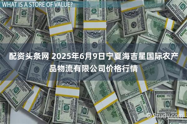 配资头条网 2025年6月9日宁夏海吉星国际农产品物流有限公司价格行情
