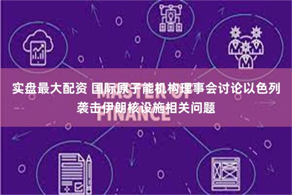实盘最大配资 国际原子能机构理事会讨论以色列袭击伊朗核设施相关问题