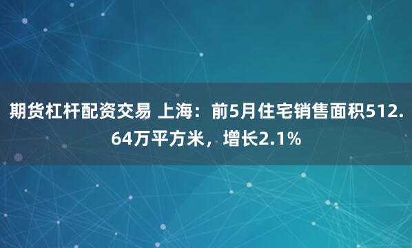 期货杠杆配资交易 上海：前5月住宅销售面积512.64万平方米，增长2.1%