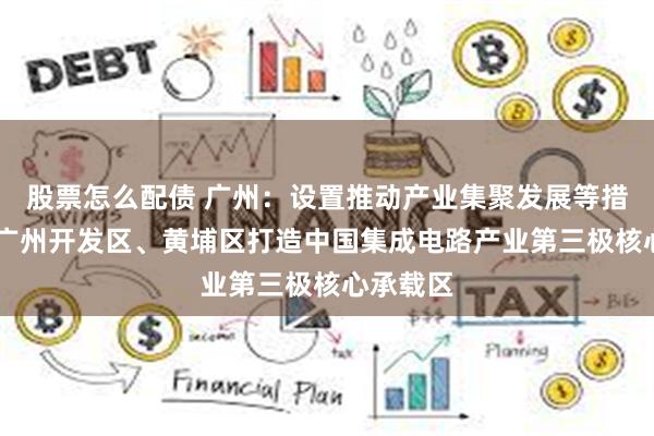 股票怎么配债 广州：设置推动产业集聚发展等措施 助力广州开发区、黄埔区打造中国集成电路产业第三极核心承载区